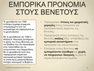 ΕΜΠΟΡΙΚΑ ΠΡΟΝΟΜΙΑ
ΣΤΟΥΣ ΒΕΝΕΤΟΥΣ
• Παραχώρησε τίτλους και χρηματικές
χορηγίες στους κοσμικούς και
εκκλησιαστικούς άρχοντες της
Βενετίας.
• Παραχώρησε στους έμπορους της
Βενετίας σκάλες (δηλ. αποβάθρες) και
εμπορικά καταστήματα στην
προκυμαία της πρωτεύουσας.
• Επέτρεψε στους Βενετούς να
εμπορεύονται ελεύθερα και χωρίς
να πληρώνουν δασμούς σε όλα τα
σημαντικά βυζαντινά λιμάνια.
Το χρυσόβουλο του 1082
(επίσημη έγγραφη συμφωνία,
υπογεγραμμένη από τον
αυτοκράτορα και σφραγισμένη με
τη χρυσή βούλα)
Με το χρυσόβουλο του 1082 ο
Αλέξιος Α΄ Κομνηνός ξεπλήρωσε
το χρέος του στους Βενετούς για
την βοήθεια που του προσέφεραν
στην προσπάθειά του να
αντιμετωπίσει τους Νορμανδούς.
Με το χρυσόβουλο αυτό τους
παραχωρούσε σημαντικά
οικονομικά-εμπορικά προνόμια,
τα οποία όμως μακροπρόθεσμα
έπληξαν οικονομικά το Βυζάντιο.
ΦΑΤΣΗ ΑΘΑΝΑΣΙΑ ΦΙΛΟΛΟΓΟΣ
 