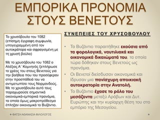 ΕΜΠΟΡΙΚΑ ΠΡΟΝΟΜΙΑ
ΣΤΟΥΣ ΒΕΝΕΤΟΥΣ
Το χρυσόβουλο του 1082
(επίσημη έγγραφη συμφωνία,
υπογεγραμμένη από τον
αυτοκράτορα και σφραγισμένη με
τη χρυσή βούλα)
Με το χρυσόβουλο του 1082 ο
Αλέξιος Α΄ Κομνηνός ξεπλήρωσε
το χρέος του στους Βενετούς για
την βοήθεια που του προσέφεραν
στην προσπάθειά του να
αντιμετωπίσει τους Νορμανδούς.
Με το χρυσόβουλο αυτό τους
παραχωρούσε σημαντικά
οικονομικά-εμπορικά προνόμια,
τα οποία όμως μακροπρόθεσμα
έπληξαν οικονομικά το Βυζάντιο.
ΣΥΝ ΕΠ ΕΙΕΣ ΤΟΥ ΧΡΥΣΟΒ ΟΥΛΟΥ
• Το Βυζάντιο παραιτήθηκε εκούσια από
τα φορολογικά, ναυτιλιακά και
οικονομικά δικαιώματά του, τα οποία
τώρα δόθηκαν στους Βενετούς ως
προνόμια.
• Οι Βενετοί διείσδυσαν οικονομικά και
ίδρυσαν μια πανίσχυρη αποικιακή
αυτοκρατορία στην Ανατολή.
• Το Βυζάντιο έχασε το ρόλο του
μεσάζοντα μεταξύ Αράβων και Δυτ.
Ευρώπης και την κυρίαρχη θέση του στο
εμπόριο της Μεσογείου.
ΦΑΤΣΗ ΑΘΑΝΑΣΙΑ ΦΙΛΟΛΟΓΟΣ
 