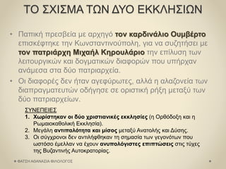 ΤΟ ΣΧΙΣΜΑ ΤΩΝ ΔΥΟ ΕΚΚΛΗΣΙΩΝ
• Παπική πρεσβεία με αρχηγό τον καρδινάλιο Ουμβέρτο
επισκέφτηκε την Κωνσταντινούπολη, για να συζητήσει με
τον πατριάρχη Μιχαήλ Κηρουλάριο την επίλυση των
λειτουργικών και δογματικών διαφορών που υπήρχαν
ανάμεσα στα δύο πατριαρχεία.
• Οι διαφορές δεν ήταν αγεφύρωτες, αλλά η αλαζονεία των
διαπραγματευτών οδήγησε σε οριστική ρήξη μεταξύ των
δύο πατριαρχείων.
ΣΥΝΕΠΕΙΕΣ
1. Χωρίστηκαν οι δύο χριστιανικές εκκλησίες (η Ορθόδοξη και η
Ρωμαιοκαθολική Εκκλησία).
2. Μεγάλη αντιπαλότητα και μίσος μεταξύ Ανατολής και Δύσης.
3. Οι σύγχρονοι δεν αντιλήφθηκαν τη σημασία των γεγονότων που
ωστόσο έμελλαν να έχουν ανυπολόγιστες επιπτώσεις στις τύχες
της Βυζαντινής Αυτοκρατορίας.
ΦΑΤΣΗ ΑΘΑΝΑΣΙΑ ΦΙΛΟΛΟΓΟΣ
 