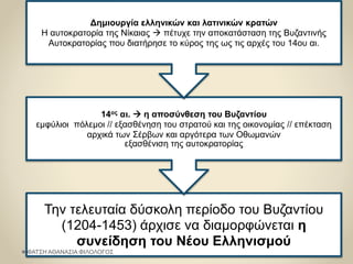 Την τελευταία δύσκολη περίοδο του Βυζαντίου
(1204-1453) άρχισε να διαμορφώνεται η
συνείδηση του Νέου Ελληνισμού
14ος αι.  η αποσύνθεση του Βυζαντίου
εμφύλιοι πόλεμοι // εξασθένηση του στρατού και της οικονομίας // επέκταση
αρχικά των Σέρβων και αργότερα των Οθωμανών
εξασθένιση της αυτοκρατορίας
Δημιουργία ελληνικών και λατινικών κρατών
Η αυτοκρατορία της Νίκαιας  πέτυχε την αποκατάσταση της Βυζαντινής
Αυτοκρατορίας που διατήρησε το κύρος της ως τις αρχές του 14ου αι.
ΦΑΤΣΗ ΑΘΑΝΑΣΙΑ ΦΙΛΟΛΟΓΟΣ
 