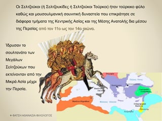 Οι Σελτζούκοι (ή Σελτζουκίδες ή Σελτζούκοι Τούρκοι) ήταν τούρκικο φύλο
καθώς και μουσουλμανική σουνιτική δυναστεία που επικράτησε σε
διάφορα τμήματα της Κεντρικής Ασίας και της Μέσης Ανατολής δια μέσου
της Περσίας από τον 11ο ως τον 14ο αιώνα.
Ίδρυσαν το
σουλτανάτο των
Μεγάλων
Σελτζούκων που
εκτείνονταν από την
Μικρά Ασία μέχρι
την Περσία.
ΦΑΤΣΗ ΑΘΑΝΑΣΙΑ ΦΙΛΟΛΟΓΟΣ
 