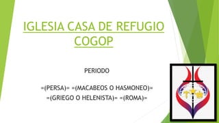 IGLESIA CASA DE REFUGIO
COGOP
PERIODO
=(PERSA)= =(MACABEOS O HASMONEO)=
=(GRIEGO O HELENISTA)= =(ROMA)=
 