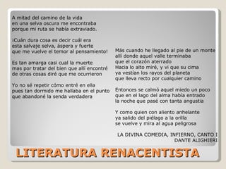 LITERATURA RENACENTISTA A mitad del camino de la vida en una selva oscura me encontraba porque mi ruta se había extraviado. ¡Cuán dura cosa es decir cuál era esta salvaje selva, áspera y fuerte que me vuelve el temor al pensamiento! Es tan amarga casi cual la muerte mas por tratar del bien que allí encontré de otras cosas diré que me ocurrieron Yo no sé repetir cómo entré en ella pues tan dormido me hallaba en el punto que abandoné la senda verdadera Más cuando he llegado al pie de un monte allí donde aquel valle terminaba que el corazón aterrado Hacia lo alto miré, y vi que su cima ya vestían los rayos del planeta que lleva recto por cualquier camino Entonces se calmó aquel miedo un poco que en el lago del alma había entrado la noche que pasé con tanta angustia Y como quien con aliento anhelante ya salido del piélago a la orilla se vuelve y mira al agua peligrosa LA DIVINA COMEDIA, INFIERNO, CANTO I DANTE  ALIGHIERI 