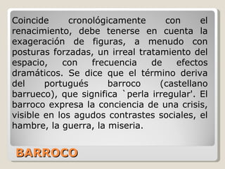 BARROCO Coincide cronológicamente con el renacimiento, debe tenerse en cuenta la exageración de figuras, a menudo con posturas forzadas, un irreal tratamiento del espacio, con frecuencia de efectos dramáticos. Se dice que el término deriva del portugués barroco (castellano barrueco), que significa `perla irregular'. El barroco expresa la conciencia de una crisis, visible en los agudos contrastes sociales, el hambre, la guerra, la miseria.  