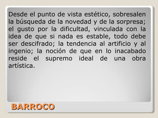 BARROCO Desde el punto de vista estético, sobresalen la búsqueda de la novedad y de la sorpresa; el gusto por la dificultad, vinculada con la idea de que si nada es estable, todo debe ser descifrado; la tendencia al artificio y al ingenio; la noción de que en lo inacabado reside el supremo ideal de una obra artística. 