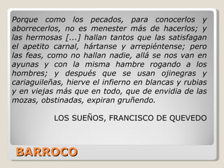BARROCO Porque como los pecados, para conocerlos y aborrecerlos, no es menester más de hacerlos; y las hermosas [...] hallan tantos que las satisfagan el apetito carnal, hártanse y arrepiéntense; pero las feas, como no hallan nadie, allá se nos van en ayunas y con la misma hambre rogando a los hombres; y después que se usan ojinegras y cariaguileñas, hierve el infierno en blancas y rubias y en viejas más que en todo, que de envidia de las mozas, obstinadas, expiran gruñendo.  LOS SUEÑOS, FRANCISCO DE QUEVEDO 