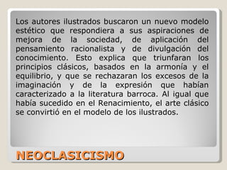 NEOCLASICISMO  Los autores ilustrados buscaron un nuevo modelo estético que respondiera a sus aspiraciones de mejora de la sociedad, de aplicación del pensamiento racionalista y de divulgación del conocimiento. Esto explica que triunfaran los principios clásicos, basados en la armonía y el equilibrio, y que se rechazaran los excesos de la imaginación y de la expresión que habían caracterizado a la literatura barroca. Al igual que había sucedido en el Renacimiento, el arte clásico se convirtió en el modelo de los ilustrados. 