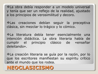 NEOCLASICISMO  La obra debía responder a un modelo universal y tenía que ser un reflejo de la realidad, ajustado a los principios de verosimilitud y decoro. Las creaciones debían seguir la preceptiva clásica, sin mezclar lo trágico y lo cómico. La literatura debía tener esencialmente una intención didáctica. La obra literaria había de cumplir el principio clásico de «enseñar deleitando».  La creación literaria se guía por la razón, por lo que los escritores manifiestan su espíritu crítico ante el mundo que los rodea. 