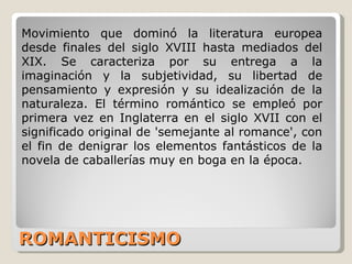 ROMANTICISMO Movimiento que dominó la literatura europea desde finales del siglo XVIII hasta mediados del XIX. Se caracteriza por su entrega a la imaginación y la subjetividad, su libertad de pensamiento y expresión y su idealización de la naturaleza. El término romántico se empleó por primera vez en Inglaterra en el siglo XVII con el significado original de 'semejante al romance', con el fin de denigrar los elementos fantásticos de la novela de caballerías muy en boga en la época.  