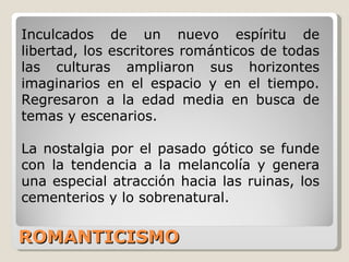 ROMANTICISMO Inculcados de un nuevo espíritu de libertad, los escritores románticos de todas las culturas ampliaron sus horizontes imaginarios en el espacio y en el tiempo. Regresaron a la edad media en busca de temas y escenarios.  La nostalgia por el pasado gótico se funde con la tendencia a la melancolía y genera una especial atracción hacia las ruinas, los cementerios y lo sobrenatural.  
