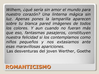 ROMANTICISMO Wilhem, ¿qué sería sin amor el mundo para nuestro corazón? Una linterna mágica sin luz. Apenas pones la lamparilla aparecen sobre tu blanca pared imágenes de todos los colores. Y aun cuando no fueran más que eso, fantasmas pasajeros, constituyen nuestra felicidad si los contemplamos como niños pequeños y nos extasiamos ante esas maravillosas apariciones. Las desventuras del joven Werther, Goethe 