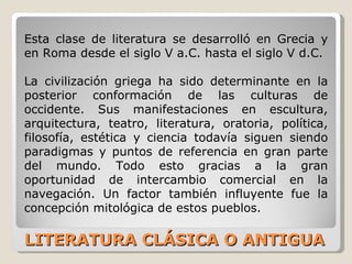 LITERATURA CLÁSICA O ANTIGUA Esta clase de literatura se desarrolló en Grecia y en Roma desde el siglo V a.C. hasta el siglo V d.C. La civilización griega ha sido determinante en la posterior conformación de las culturas de occidente. Sus manifestaciones en escultura, arquitectura, teatro, literatura, oratoria, política, filosofía, estética y ciencia todavía siguen siendo paradigmas y puntos de referencia en gran parte del mundo. Todo esto gracias a la gran oportunidad de intercambio comercial en la navegación. Un factor también influyente fue la concepción mitológica de estos pueblos.  