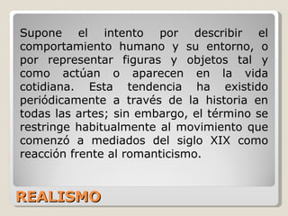 REALISMO Supone el intento por describir el comportamiento humano y su entorno, o por representar figuras y objetos tal y como actúan o aparecen en la vida cotidiana. Esta tendencia ha existido periódicamente a través de la historia en todas las artes; sin embargo, el término se restringe habitualmente al movimiento que comenzó a mediados del siglo XIX como reacción frente al romanticismo. 