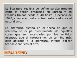 REALISMO La literatura realista se define particularmente como la ficción producida en Europa y en Estados Unidos desde 1840 hasta la década de 1890, cuando el realismo fue desbancado por el naturalismo.  La diferencia estriba en el hecho de que el realismo se ocupa directamente de aquellas cosas que son alcanzadas por los sentidos mientras que el naturalismo, un término más bien aplicado a la literatura, intenta aplicar teorías científicas al arte.  