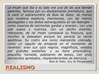 REALISMO La mujer que iba a su lado era una de las que llaman galantes, famosa por su abultamiento prematuro, que le valió el sobrenombre de Bola de Sebo; de menos que mediana estatura, mantecosa, con las manos abotagadas y los dedos estrangulados en las falanges -como rosarios de salchichas gordas y enanas-, con una piel suave y lustrosa, con un pecho enorme, rebosante, de tal modo complacía su frescura, que muchos la deseaban porque les parecía su carne apetitosa. Su rostro era como manzanita colorada, como un capullo de amapola en el momento de reventar; eran sus ojos negros, magníficos, velados por grandes pestañas, y su boca provocativa, pequeña, húmeda, palpitante de besos, con unos dientecitos apretados, resplandecientes de blancura .  Bola de Sebo, Guy de Maupassant 