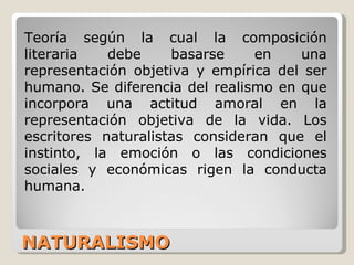 NATURALISMO Teoría según la cual la composición literaria debe basarse en una representación objetiva y empírica del ser humano. Se diferencia del realismo en que incorpora una actitud amoral en la representación objetiva de la vida. Los escritores naturalistas consideran que el instinto, la emoción o las condiciones sociales y económicas rigen la conducta humana.  