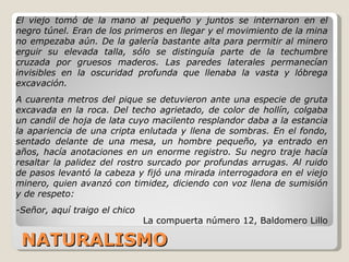 NATURALISMO El viejo tomó de la mano al pequeño y juntos se internaron en el negro túnel. Eran de los primeros en llegar y el movimiento de la mina no empezaba aún. De la galería bastante alta para permitir al minero erguir su elevada talla, sólo se distinguía parte de la techumbre cruzada por gruesos maderos. Las paredes laterales permanecían invisibles en la oscuridad profunda que llenaba la vasta y lóbrega excavación.  A cuarenta metros del pique se detuvieron ante una especie de gruta excavada en la roca. Del techo agrietado, de color de hollín, colgaba un candil de hoja de lata cuyo macilento resplandor daba a la estancia la apariencia de una cripta enlutada y llena de sombras. En el fondo, sentado delante de una mesa, un hombre pequeño, ya entrado en años, hacía anotaciones en un enorme registro. Su negro traje hacía resaltar la palidez del rostro surcado por profundas arrugas. Al ruido de pasos levantó la cabeza y fijó una mirada interrogadora en el viejo minero, quien avanzó con timidez, diciendo con voz llena de sumisión y de respeto: -Señor, aquí traigo el chico La compuerta número 12, Baldomero Lillo 
