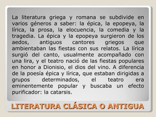 LITERATURA CLÁSICA O ANTIGUA La literatura griega y romana se subdivide en varios géneros a saber: la épica, la epopeya, la lírica, la prosa, la elocuencia, la comedia y la tragedia. La épica y la epopeya surgieron de los aedos, antiguos cantores griegos que ambientaban las fiestas con sus relatos. La lírica surgió del canto, usualmente acompañado con una lira, y el teatro nació de las fiestas populares en honor a Dionisio, el dios del vino. A diferencia de la poesía épica y lírica, que estaban dirigidas a grupos determinados, el teatro era eminentemente popular y buscaba un efecto purificador: la catarsis. 