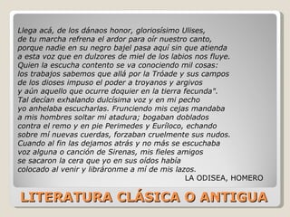 LITERATURA CLÁSICA O ANTIGUA Llega acá, de los dánaos honor, gloriosísimo Ulises,  de tu marcha refrena el ardor para oír nuestro canto,  porque nadie en su negro bajel pasa aquí sin que atienda  a esta voz que en dulzores de miel de los labios nos fluye.  Quien la escucha contento se va conociendo mil cosas:  los trabajos sabemos que allá por la Tróade y sus campos  de los dioses impuso el poder a troyanos y argivos  y aún aquello que ocurre doquier en la tierra fecunda".  Tal decían exhalando dulcísima voz y en mi pecho  yo anhelaba escucharlas. Frunciendo mis cejas mandaba  a mis hombres soltar mi atadura; bogaban doblados  contra el remo y en pie Perimedes y Euríloco, echando  sobre mí nuevas cuerdas, forzaban cruelmente sus nudos.  Cuando al fin las dejamos atrás y no más se escuchaba  voz alguna o canción de Sirenas, mis fieles amigos  se sacaron la cera que yo en sus oídos había  colocado al venir y libráronme a mí de mis lazos.  LA ODISEA, HOMERO 