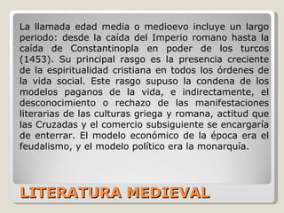 LITERATURA MEDIEVAL La llamada edad media o medioevo incluye un largo periodo: desde la caída del Imperio romano hasta la caída de Constantinopla en poder de los turcos (1453). Su principal rasgo es la presencia creciente de la espiritualidad cristiana en todos los órdenes de la vida social. Este rasgo supuso la condena de los modelos paganos de la vida, e indirectamente, el desconocimiento o rechazo de las manifestaciones literarias de las culturas griega y romana, actitud que las Cruzadas y el comercio subsiguiente se encargaría de enterrar. El modelo económico de la época era el feudalismo, y el modelo político era la monarquía . 
