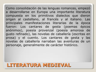 LITERATURA MEDIEVAL Como consolidación de las lenguas romances, empezó a desarrollarse en Europa una importante literatura compuesta en los primitivos dialectos que dieron origen al castellano, al francés y al italiano. Las principales manifestaciones literarias de la época fueron: Los cantares de gesta (poemas épicos anónimos), poesía provenzal (poesía amorosa de gusto refinado), las novelas de caballería (escritas en prosa) y el cuento. Los cantares de gesta y las novelas de caballería narraban las aventuras de un personaje, generalmente de carácter histórico. 