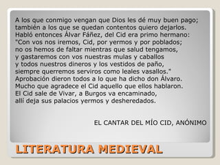 LITERATURA MEDIEVAL A los que conmigo vengan que Dios les dé muy buen pago; también a los que se quedan contentos quiero dejarlos. Habló entonces Álvar Fáñez, del Cid era primo hermano: "Con vos nos iremos, Cid, por yermos y por poblados; no os hemos de faltar mientras que salud tengamos, y gastaremos con vos nuestras mulas y caballos y todos nuestros dineros y los vestidos de paño, siempre querremos serviros como leales vasallos." Aprobación dieron todos a lo que ha dicho don Álvaro. Mucho que agradece el Cid aquello que ellos hablaron. El Cid sale de Vivar, a Burgos va encaminado, allí deja sus palacios yermos y desheredados. EL CANTAR DEL MÍO CID, ANÓNIMO 