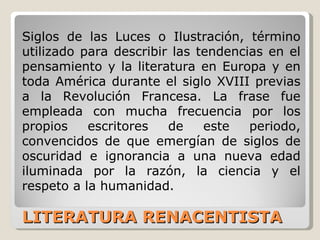 LITERATURA RENACENTISTA Siglos de las Luces o Ilustración, término utilizado para describir las tendencias en el pensamiento y la literatura en Europa y en toda América durante el siglo XVIII previas a la Revolución Francesa. La frase fue empleada con mucha frecuencia por los propios escritores de este periodo, convencidos de que emergían de siglos de oscuridad e ignorancia a una nueva edad iluminada por la razón, la ciencia y el respeto a la humanidad.  