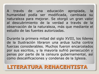 LITERATURA RENACENTISTA A través de una educación apropiada, la humanidad podía ser modificada, cambiada su naturaleza para mejorar. Se otorgó un gran valor al descubrimiento de la verdad a través de la observación de la naturaleza, más que mediante el estudio de las fuentes autorizadas.  Durante la primera mitad del siglo XVIII, los líderes de la Ilustración libraron una ardua lucha contra fuerzas considerables. Muchos fueron encarcelados por sus escritos, y la mayoría sufrió persecución y penas por parte de la censura gubernamental, así como descalificaciones y condenas de la Iglesia.  