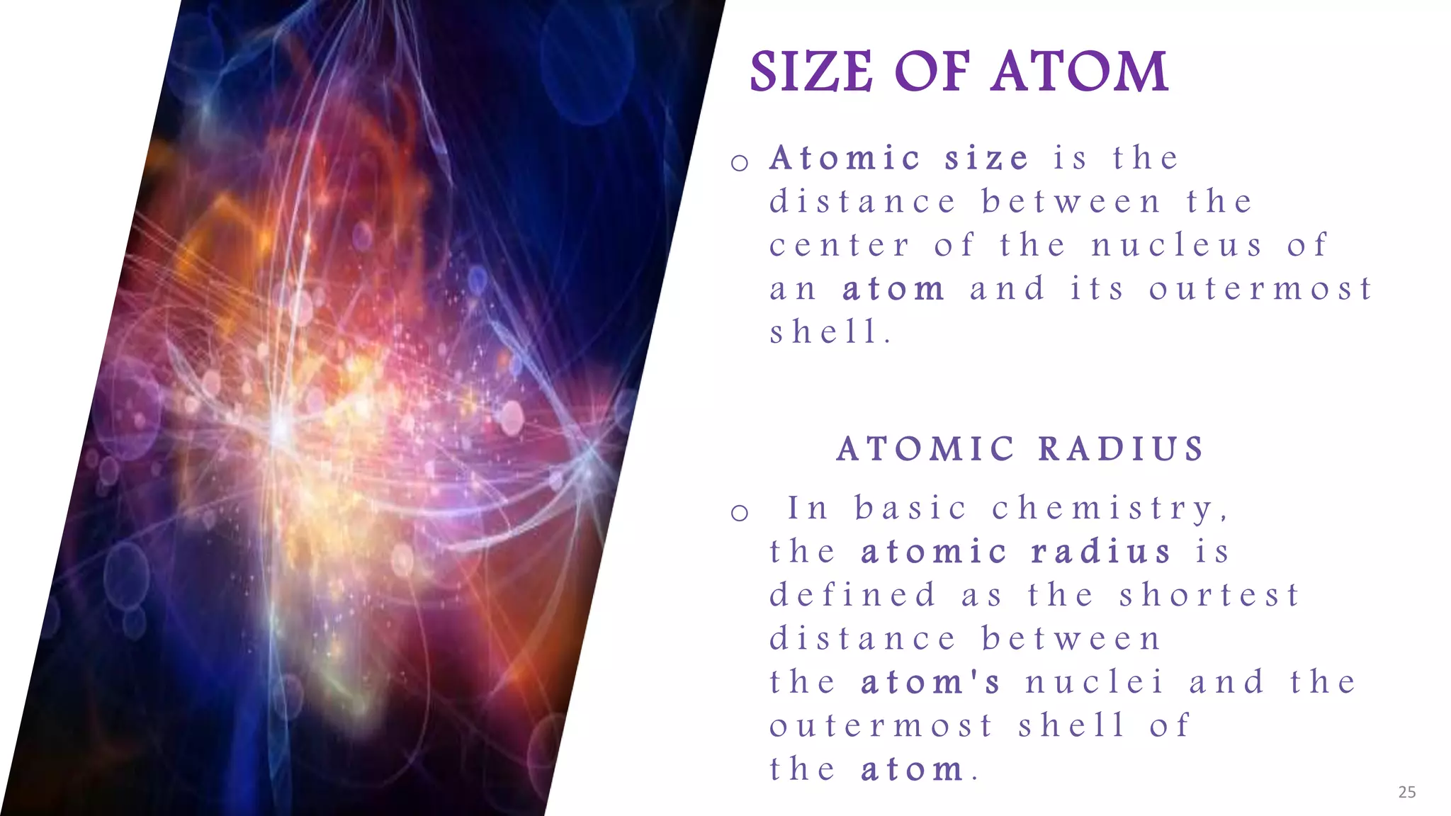 FABRIKAM
SIZE OF ATOM
o A t o m i c s i z e i s t h e
d i s t a n c e b e t w e e n t h e
c e n t e r o f t h e n u c l e u s o f
a n a t o m a n d i t s o u t e r m o s t
s h e l l .
A T O M I C R A D I U S
o I n b a s i c c h e m i s t r y ,
t h e a t o m i c r a d i u s i s
d e f i n e d a s t h e s h o r t e s t
d i s t a n c e b e t w e e n
t h e a t o m ' s n u c l e i a n d t h e
o u t e r m o s t s h e l l o f
t h e a t o m . 25
 