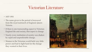 Victorian Literature
❖ 1837-1901
❖ The name given to the period is borrowed
from the royal matriarch of England, Queen
Victoria.
❖ If there is one transcending aspect to Victorian
England life and society, that aspect is change
❖ Nearly every institution of society was shaken
by rapid and unpredictable change.
❖ Women in the Victorian world held very little
power and had to ﬁght hard for the change
they wanted in their lives.
 