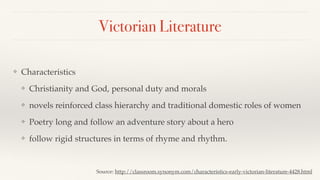 Victorian Literature
❖ Characteristics
❖ Christianity and God, personal duty and morals
❖ novels reinforced class hierarchy and traditional domestic roles of women
❖ Poetry long and follow an adventure story about a hero
❖ follow rigid structures in terms of rhyme and rhythm.
Source: http://classroom.synonym.com/characteristics-early-victorian-literature-4428.html
 