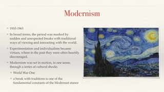 Modernism
❖ 1910-1965
❖ In broad terms, the period was marked by
sudden and unexpected breaks with traditional
ways of viewing and interacting with the world.
❖ Experimentation and individualism became
virtues, where in the past they were often heartily
discouraged.
❖ Modernism was set in motion, in one sense,
through a series of cultural shocks
❖ World War One
❖ a break with traditions is one of the
fundamental constants of the Modernist stance
 