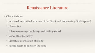 Renaissance Literature
❖ Characteristics
❖ increased interest in literatures of the Greek and Romans (e.g. Shakespeare)
❖ Humanism
❖ humans as superior beings and distinguished
❖ Concepts of hierarchy
❖ Literature as imitation of reality
❖ People began to question the Pope
 