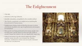 The Enlightenment
❖ 1700-1800
❖ referred to as the Age of Reason
❖ Scientiﬁc rationalism, exempliﬁed by the scientiﬁc method
❖ The Church, in particular, was singled out as stymieing the
forward march of human reason.
❖ Enlightenment thinkers believed that the advances of science
and industry heralded a new age of egalitarianism and progress
for humankind
❖ More goods were being produced for less money, people were
traveling more, and the chances for the upwardly mobile to
actually change their station in life were signiﬁcantly improving
❖ Political movements were the natural outgrowth of these
populist venues, but still a very exclusive one. Women,
minorities, and the lower classes were not exactly welcomed
into this new civil discourse.
 