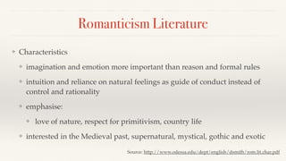 Romanticism Literature
❖ Characteristics
❖ imagination and emotion more important than reason and formal rules
❖ intuition and reliance on natural feelings as guide of conduct instead of
control and rationality
❖ emphasise:
❖ love of nature, respect for primitivism, country life
❖ interested in the Medieval past, supernatural, mystical, gothic and exotic
Source: http://www.odessa.edu/dept/english/dsmith/rom.lit.char.pdf
 