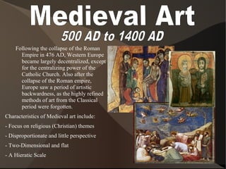 Following the collapse of the Roman
Empire in 476 AD, Western Europe
became largely decentralized, except
for the centralizing power of the
Catholic Church. Also after the
collapse of the Roman empire,
Europe saw a period of artistic
backwardness, as the highly refined
methods of art from the Classical
period were forgotten.
Characteristics of Medieval art include:
- Focus on religious (Christian) themes
- Disproportionate and little perspective
- Two-Dimensional and flat
- A Hieratic Scale
 