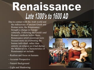 Due to contact with the Arab world and
the rediscovery of ancient Greek and
Roman texts, the Renaissance
brought a change in Europe
culturally. Following the Greek's and
Roman's methods before them,
Renaissance artist's paintings were
focused more on celebrating the
human individual, rather than
entirely on religion as it had during
the Medieval era. Characteristics of
Renaissance art include:
- Realism and focus on humans
- Accurate Perspective
- Natural Background
- Light and Shadowing
 