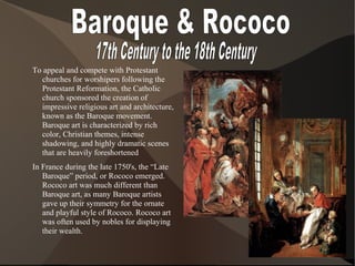 To appeal and compete with Protestant
churches for worshipers following the
Protestant Reformation, the Catholic
church sponsored the creation of
impressive religious art and architecture,
known as the Baroque movement.
Baroque art is characterized by rich
color, Christian themes, intense
shadowing, and highly dramatic scenes
that are heavily foreshortened
In France during the late 1750's, the “Late
Baroque” period, or Rococo emerged.
Rococo art was much different than
Baroque art, as many Baroque artists
gave up their symmetry for the ornate
and playful style of Rococo. Rococo art
was often used by nobles for displaying
their wealth.
 