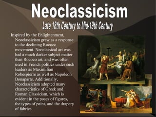 Inspired by the Enlightenment,
Neoclassicism grew as a response
to the declining Rococo
movement. Neoclassical art was
had a much darker subject matter
than Rococo art, and was often
used in French politics under such
leaders as Maximilian
Robespierre as well as Napoleon
Bonaparte. Additionally,
Neoclassicism adopted many
characteristics of Greek and
Roman Classicism, which is
evident in the poses of figures,
the types of paint, and the drapery
of fabrics.
 