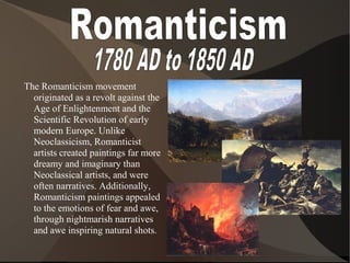 The Romanticism movement
originated as a revolt against the
Age of Enlightenment and the
Scientific Revolution of early
modern Europe. Unlike
Neoclassicism, Romanticist
artists created paintings far more
dreamy and imaginary than
Neoclassical artists, and were
often narratives. Additionally,
Romanticism paintings appealed
to the emotions of fear and awe,
through nightmarish narratives
and awe inspiring natural shots.
 