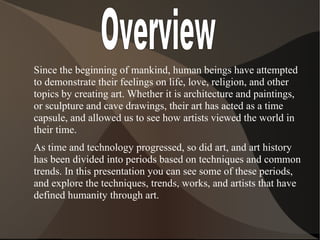 Since the beginning of mankind, human beings have attempted
to demonstrate their feelings on life, love, religion, and other
topics by creating art. Whether it is architecture and paintings,
or sculpture and cave drawings, their art has acted as a time
capsule, and allowed us to see how artists viewed the world in
their time.
As time and technology progressed, so did art, and art history
has been divided into periods based on techniques and common
trends. In this presentation you can see some of these periods,
and explore the techniques, trends, works, and artists that have
defined humanity through art.
 