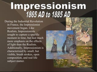 During the Industrial Revolution
in France, the Impressionist
movement began. Like
Realists, Impressionists
sought to capture a specific
moment in time, but laid much
more emphasis on the effects
of light than the Realists.
Additionally, Impressionism is
characterized by small, but
visible, brush strokes, open
composition, and real life
subject matter.
 