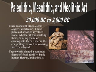 Even in ancient times, Homo
Sapiens created art. These
pieces of art often involved
stone; whether it was stacking
them, painting them, or
carving into them. Later in the
era, pottery, as well as weaving
were developed.
These works shared a common
theme of food, fertility, basic
human figures, and animals.
 