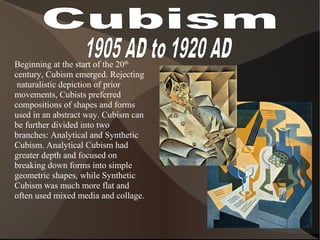 Beginning at the start of the 20th
century, Cubism emerged. Rejecting
naturalistic depiction of prior
movements, Cubists preferred
compositions of shapes and forms
used in an abstract way. Cubism can
be further divided into two
branches: Analytical and Synthetic
Cubism. Analytical Cubism had
greater depth and focused on
breaking down forms into simple
geometric shapes, while Synthetic
Cubism was much more flat and
often used mixed media and collage.
 