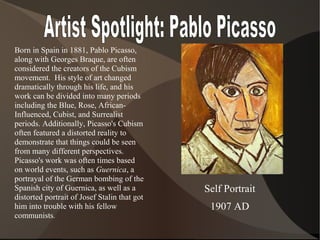 Self Portrait
1907 AD
Born in Spain in 1881, Pablo Picasso,
along with Georges Braque, are often
considered the creators of the Cubism
movement. His style of art changed
dramatically through his life, and his
work can be divided into many periods
including the Blue, Rose, African-
Influenced, Cubist, and Surrealist
periods. Additionally, Picasso's Cubism
often featured a distorted reality to
demonstrate that things could be seen
from many different perspectives.
Picasso's work was often times based
on world events, such as Guernica, a
portrayal of the German bombing of the
Spanish city of Guernica, as well as a
distorted portrait of Josef Stalin that got
him into trouble with his fellow
communists.
 