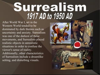 After World War I, art in the
Western World tended to be
dominated by dark themes such as
uncertainty and anxiety. Surrealism
was one of the darkest of these
movements, and Surrealists placed
realistic objects in unrealistic
situations in order to confuse the
viewer's sense of reality.
Additionally, other characteristics
of Surrealism include a dreamlike
setting, and disturbing visuals.
 