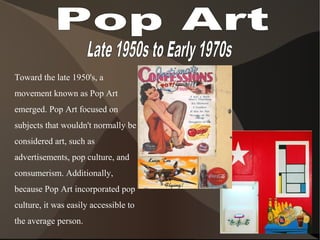 Toward the late 1950's, a
movement known as Pop Art
emerged. Pop Art focused on
subjects that wouldn't normally be
considered art, such as
advertisements, pop culture, and
consumerism. Additionally,
because Pop Art incorporated pop
culture, it was easily accessible to
the average person.
 