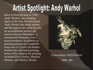 Born in Pennsylvania in 1928,
Andy Warhol was a leading
figure in the Pop Art movement.
Andy Warhol had many talents,
and throughout his career he was
an accomplished painter, an
unconventional filmmaker, a
commercial illustrator, and a
record producer. In addition to
painting pictures of Campbell's
soup cans or Coca-Cola bottles,
Warhol also did much printing.
Some of his subjects for printing
included Elvis Presley, Marilyn
Monroe, and Mickey Mouse.
Camouflage Self Portrait
1986 AD
 