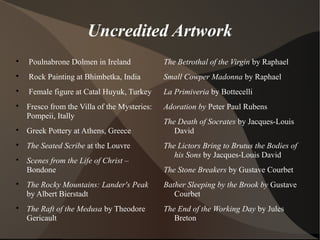 Uncredited Artwork

Poulnabrone Dolmen in Ireland

Rock Painting at Bhimbetka, India

Female figure at Catal Huyuk, Turkey

Fresco from the Villa of the Mysteries:
Pompeii, Itally

Greek Pottery at Athens, Greece

The Seated Scribe at the Louvre

Scenes from the Life of Christ –
Bondone

The Rocky Mountains: Lander's Peak
by Albert Bierstadt

The Raft of the Medusa by Theodore
Gericault
The Betrothal of the Virgin by Raphael
Small Cowper Madonna by Raphael
La Primiveria by Bottecelli
Adoration by Peter Paul Rubens
The Death of Socrates by Jacques-Louis
David
The Lictors Bring to Brutus the Bodies of
his Sons by Jacques-Louis David
The Stone Breakers by Gustave Courbet
Bather Sleeping by the Brook by Gustave
Courbet
The End of the Working Day by Jules
Breton
 