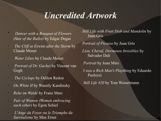 Uncredited Artwork
•
Dancer with a Bouquet of Flowers
(Star of the Ballet) by Edgar Degas
•
The Cliff at Etretat after the Storm by
Claude Monet
•
Water Lilies by Claude Monet
•
Portrait of Dr. Gachet by Vincent van
Gogh
•
The Cyclops by Odilon Redon
•
On White II by Wassily Kandinsky
•
Rehe im Walde by Franz Marc
•
Pair of Women (Women embracing
each other) by Egon Schiel
•
L'Ange du Foyer ou le Triomphe du
Surréalisme by Max Ernst
Still Life with Fruit Dish and Mandolin by
Juan Gris
Portrait of Picasso by Juan Gris
Lion, Cheval, Dormeuse Invisibles by
Salvador Dali
Portrait by Joan Miro
I was a Rich Man's Plaything by Eduardo
Paolozzi
Still Life #20 by Tom Wesselmann
 